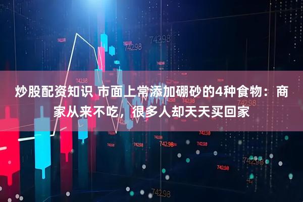 炒股配资知识 市面上常添加硼砂的4种食物：商家从来不吃，很多人却天天买回家