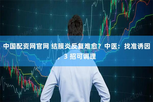 中国配资网官网 结膜炎反复难愈？中医：找准诱因，3 招可调理