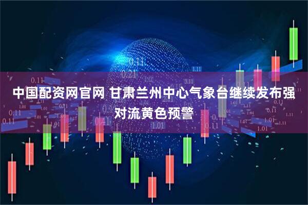 中国配资网官网 甘肃兰州中心气象台继续发布强对流黄色预警