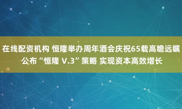 在线配资机构 恒隆举办周年酒会庆祝65载高瞻远瞩 公布“恒隆 V.3”策略 实现资本高效增长
