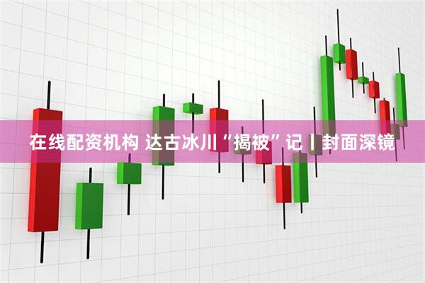 在线配资机构 达古冰川“揭被”记丨封面深镜