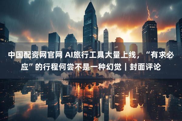 中国配资网官网 AI旅行工具大量上线，“有求必应”的行程何尝不是一种幻觉｜封面评论