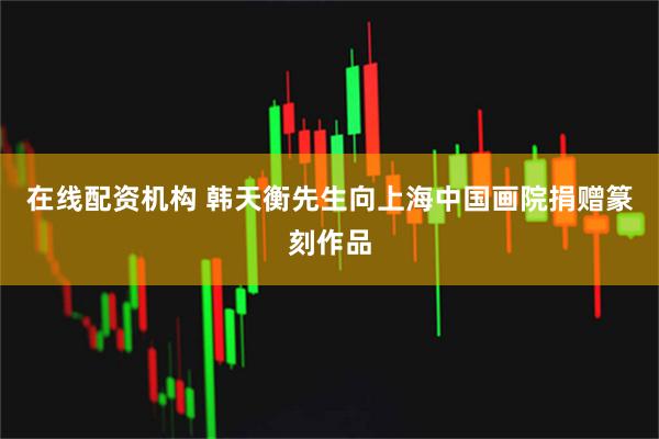 在线配资机构 韩天衡先生向上海中国画院捐赠篆刻作品