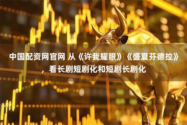 中国配资网官网 从《许我耀眼》《盛夏芬德拉》，看长剧短剧化和短剧长剧化