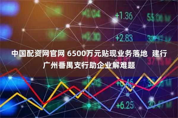 中国配资网官网 6500万元贴现业务落地  建行广州番禺支行助企业解难题