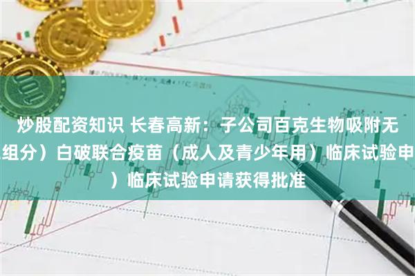炒股配资知识 长春高新:子公司百克生物吸附无细胞百(二组分)白破联合疫苗(成人及青少年用)临床试验申请获得批准