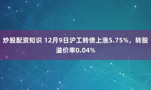 炒股配资知识 12月9日沪工转债上涨5.75%，转股溢价率0.04%