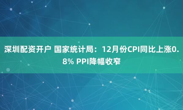 深圳配资开户 国家统计局：12月份CPI同比上涨0.8% PPI降幅收窄