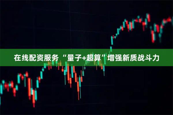 在线配资服务 “量子+超算”增强新质战斗力