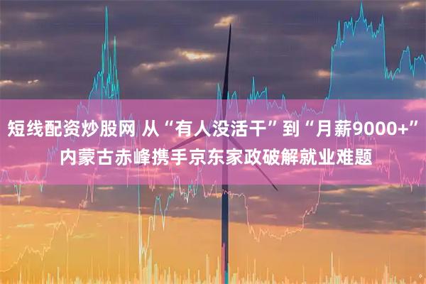 短线配资炒股网 从“有人没活干”到“月薪9000+” 内蒙古赤峰携手京东家政破解就业难题