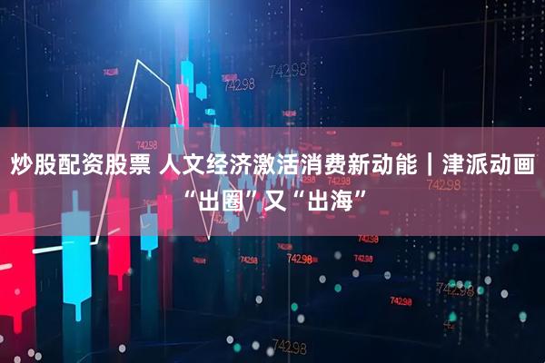 炒股配资股票 人文经济激活消费新动能|津派动画“出圈”又“出海”