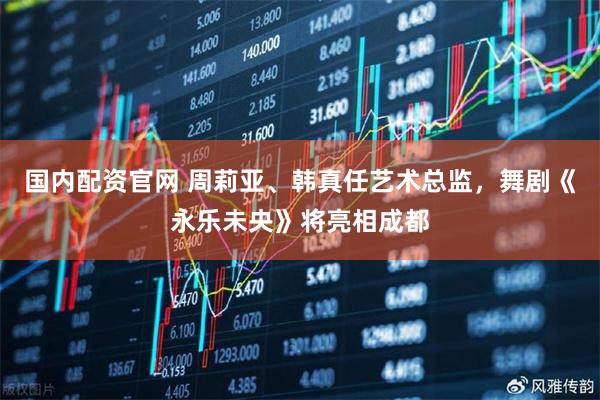 国内配资官网 周莉亚、韩真任艺术总监，舞剧《永乐未央》将亮相成都