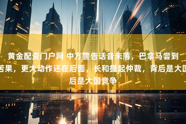 黄金配资门户网 中方警告话音未落,巴拿马尝到舔美苦果,更大动作还在后面,长和提起仲裁,背后是大国竞争