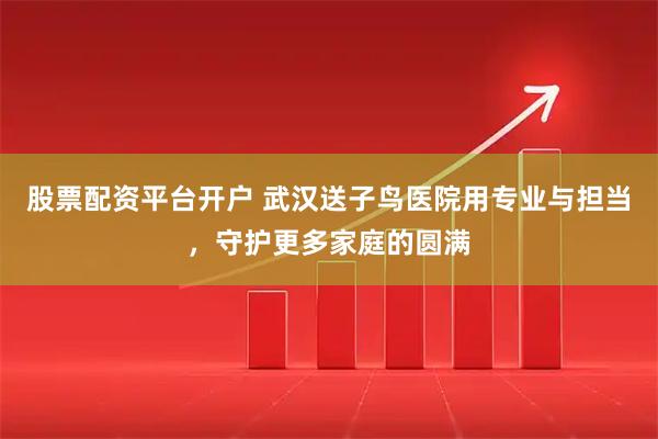 股票配资平台开户 武汉送子鸟医院用专业与担当,守护更多家庭的圆满