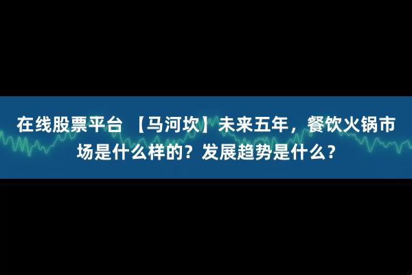 在线股票平台 【马河坎】未来五年，餐饮火锅市场是什么样的？发展趋势是什么？