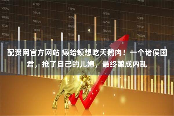 配资网官方网站 癞蛤蟆想吃天鹅肉！一个诸侯国君，抢了自己的儿媳，最终酿成内乱