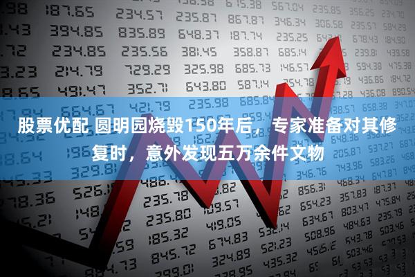 股票优配 圆明园烧毁150年后，专家准备对其修复时，意外发现五万余件文物