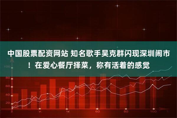 中国股票配资网站 知名歌手吴克群闪现深圳闹市！在爱心餐厅择菜，称有活着的感觉