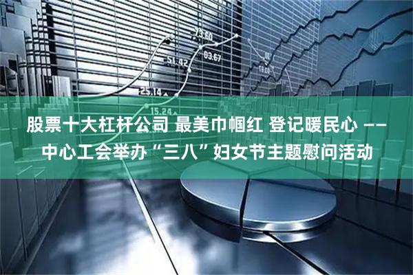 股票十大杠杆公司 最美巾帼红 登记暖民心 ——中心工会举办“三八”妇女节主题慰问活动