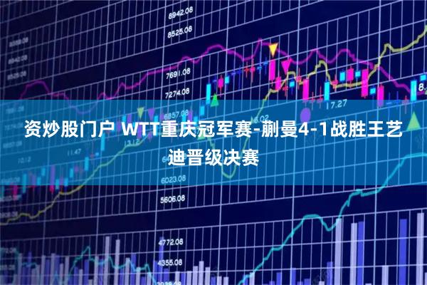资炒股门户 WTT重庆冠军赛-蒯曼4-1战胜王艺迪晋级决赛
