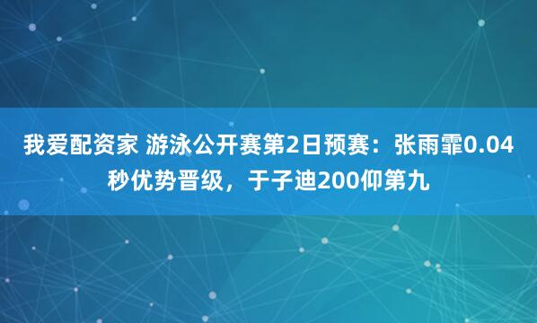 我爱配资家 游泳公开赛第2日预赛：张雨霏0.04秒优势晋级，于子迪200仰第九