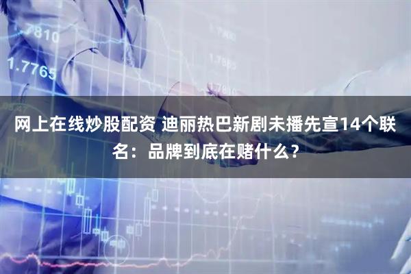 网上在线炒股配资 迪丽热巴新剧未播先宣14个联名：品牌到底在赌什么？