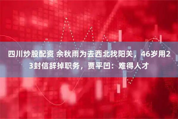 四川炒股配资 余秋雨为去西北找阳关，46岁用23封信辞掉职务，贾平凹：难得人才