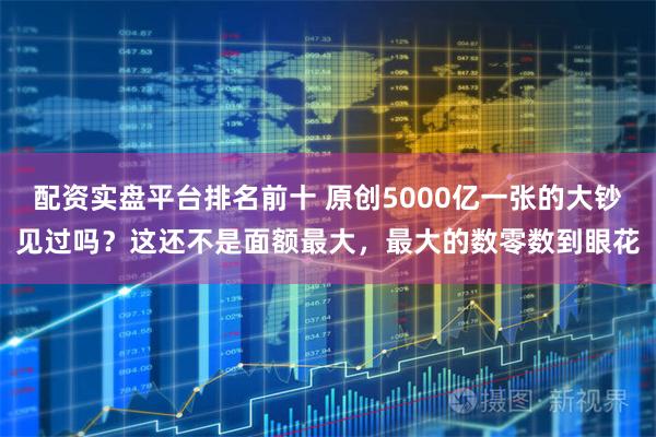 配资实盘平台排名前十 原创5000亿一张的大钞见过吗？这还不是面额最大，最大的数零数到眼花