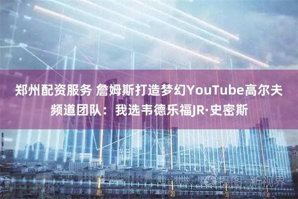 郑州配资服务 詹姆斯打造梦幻YouTube高尔夫频道团队：我选韦德乐福JR·史密斯