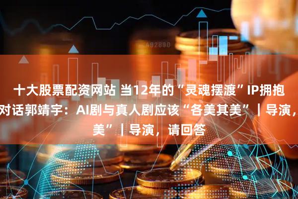 十大股票配资网站 当12年的“灵魂摆渡”IP拥抱AI创作 对话郭靖宇：AI剧与真人剧应该“各美其美”｜导演，请回答